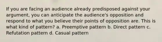 If you are facing an audience already predisposed against your argument, you can anticipate the audience's opposition and respond to what you believe their points of opposition are. This is what kind of pattern? a. Preemptive pattern b. Direct pattern c. Refutation pattern d. Casual pattern