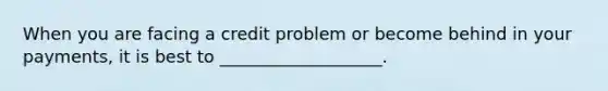 When you are facing a credit problem or become behind in your payments, it is best to ___________________.
