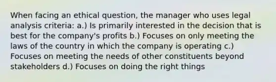 When facing an ethical question, the manager who uses legal analysis criteria: a.) Is primarily interested in the decision that is best for the company's profits b.) Focuses on only meeting the laws of the country in which the company is operating c.) Focuses on meeting the needs of other constituents beyond stakeholders d.) Focuses on doing the right things