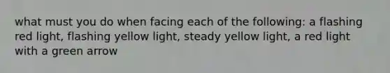 what must you do when facing each of the following: a flashing red light, flashing yellow light, steady yellow light, a red light with a green arrow