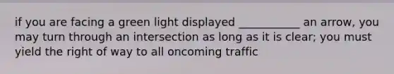 if you are facing a green light displayed ___________ an arrow, you may turn through an intersection as long as it is clear; you must yield the right of way to all oncoming traffic