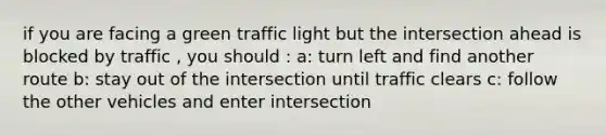 if you are facing a green traffic light but the intersection ahead is blocked by traffic , you should : a: turn left and find another route b: stay out of the intersection until traffic clears c: follow the other vehicles and enter intersection