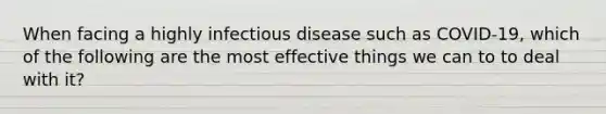 When facing a highly infectious disease such as COVID-19, which of the following are the most effective things we can to to deal with it?