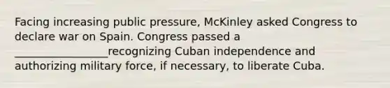 Facing increasing public pressure, McKinley asked Congress to declare war on Spain. Congress passed a _________________recognizing Cuban independence and authorizing military force, if necessary, to liberate Cuba.