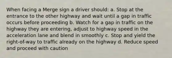 When facing a Merge sign a driver should: a. Stop at the entrance to the other highway and wait until a gap in traffic occurs before proceeding b. Watch for a gap in traffic on the highway they are entering, adjust to highway speed in the acceleration lane and blend in smoothly c. Stop and yield the right-of-way to traffic already on the highway d. Reduce speed and proceed with caution