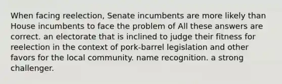 When facing reelection, Senate incumbents are more likely than House incumbents to face the problem of All these answers are correct. an electorate that is inclined to judge their fitness for reelection in the context of pork-barrel legislation and other favors for the local community. name recognition. a strong challenger.