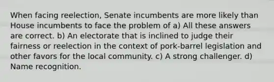 When facing reelection, Senate incumbents are more likely than House incumbents to face the problem of a) All these answers are correct. b) An electorate that is inclined to judge their fairness or reelection in the context of pork-barrel legislation and other favors for the local community. c) A strong challenger. d) Name recognition.