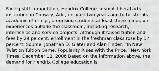 Facing stiff competition, Hendrix College, a small liberal arts institution in Conway, Ark., decided two years ago to bolster its academic offerings, promising students at least three hands-on experiences outside the classroom, including research, internships and service projects. Although it raised tuition and fees by 29 percent, enrollment in the freshman class rose by 37 percent. Source: Jonathan D. Glater and Alan Finder, "In New Twist on Tuition Game, Popularity Rises With the Price," New York Times, December 12, 2006 Based on the information above, the demand for Hendrix College education is