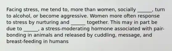 Facing stress, me tend to, more than women, socially ______, turn to alcohol, or become aggressive. Women more often response to stress by nurturing and ______ together. This may in part be due to ______, a stress-moderating hormone associated with pair-bonding in animals and released by cuddling, message, and breast-feeding in humans