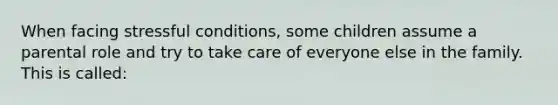 When facing stressful conditions, some children assume a parental role and try to take care of everyone else in the family. This is called: