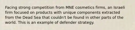 Facing strong competition from MNE cosmetics firms, an Israeli firm focused on products with unique components extracted from the Dead Sea that couldn't be found in other parts of the world. This is an example of defender strategy.