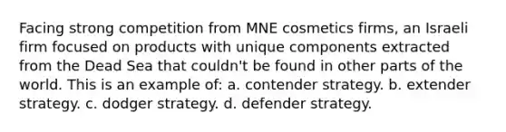 Facing strong competition from MNE cosmetics firms, an Israeli firm focused on products with unique components extracted from the Dead Sea that couldn't be found in other parts of the world. This is an example of: a. contender strategy. b. extender strategy. c. dodger strategy. d. defender strategy.