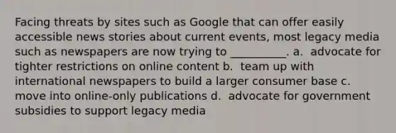 Facing threats by sites such as Google that can offer easily accessible news stories about current events, most legacy media such as newspapers are now trying to __________.​ a. ​ advocate for tighter restrictions on online content b. ​ team up with international newspapers to build a larger consumer base c. ​ move into online-only publications d. ​ advocate for government subsidies to support legacy media