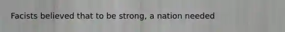 Facists believed that to be strong, a nation needed