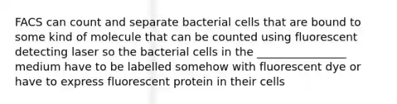 FACS can count and separate bacterial cells that are bound to some kind of molecule that can be counted using fluorescent detecting laser so the bacterial cells in the ________________ medium have to be labelled somehow with fluorescent dye or have to express fluorescent protein in their cells