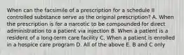 When can the facsimile of a prescription for a schedule II controlled substance serve as the original prescription? A. When the prescription is for a narcotic to be compounded for direct administration to a patient via injection B. When a patient is a resident of a long-term care facility C. When a patient is enrolled in a hospice care program D. All of the above E. B and C only