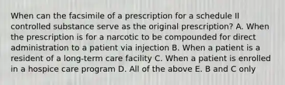 When can the facsimile of a prescription for a schedule II controlled substance serve as the original prescription? A. When the prescription is for a narcotic to be compounded for direct administration to a patient via injection B. When a patient is a resident of a long-term care facility C. When a patient is enrolled in a hospice care program D. All of the above E. B and C only