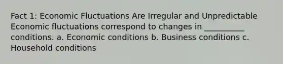 Fact 1: Economic Fluctuations Are Irregular and Unpredictable Economic fluctuations correspond to changes in __________ conditions. a. Economic conditions b. Business conditions c. Household conditions