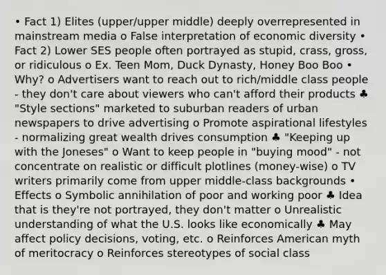 • Fact 1) Elites (upper/upper middle) deeply overrepresented in mainstream media o False interpretation of economic diversity • Fact 2) Lower SES people often portrayed as stupid, crass, gross, or ridiculous o Ex. Teen Mom, Duck Dynasty, Honey Boo Boo • Why? o Advertisers want to reach out to rich/middle class people - they don't care about viewers who can't afford their products ♣ "Style sections" marketed to suburban readers of urban newspapers to drive advertising o Promote aspirational lifestyles - normalizing great wealth drives consumption ♣ "Keeping up with the Joneses" o Want to keep people in "buying mood" - not concentrate on realistic or difficult plotlines (money-wise) o TV writers primarily come from upper middle-class backgrounds • Effects o Symbolic annihilation of poor and working poor ♣ Idea that is they're not portrayed, they don't matter o Unrealistic understanding of what the U.S. looks like economically ♣ May affect policy decisions, voting, etc. o Reinforces American myth of meritocracy o Reinforces stereotypes of social class