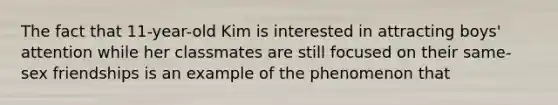 The fact that 11-year-old Kim is interested in attracting boys' attention while her classmates are still focused on their same-sex friendships is an example of the phenomenon that