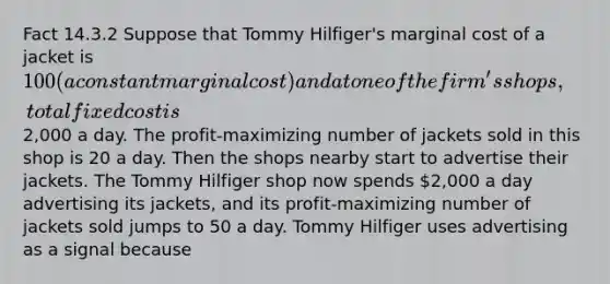 Fact 14.3.2 Suppose that Tommy Hilfiger's marginal cost of a jacket is 100 (a constant marginal cost) and at one of the firm's shops, total fixed cost is2,000 a day. The profit-maximizing number of jackets sold in this shop is 20 a day. Then the shops nearby start to advertise their jackets. The Tommy Hilfiger shop now spends 2,000 a day advertising its jackets, and its profit-maximizing number of jackets sold jumps to 50 a day. Tommy Hilfiger uses advertising as a signal because