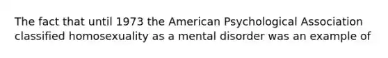 The fact that until 1973 the American Psychological Association classified homosexuality as a mental disorder was an example of