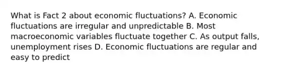 What is Fact 2 about economic fluctuations? A. Economic fluctuations are irregular and unpredictable B. Most macroeconomic variables fluctuate together C. As output falls, unemployment rises D. Economic fluctuations are regular and easy to predict