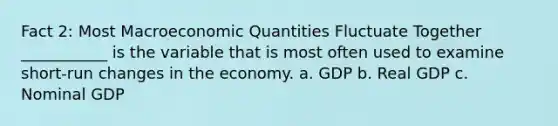 Fact 2: Most Macroeconomic Quantities Fluctuate Together ___________ is the variable that is most often used to examine short-run changes in the economy. a. GDP b. Real GDP c. Nominal GDP