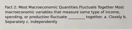 Fact 2: Most Macroeconomic Quantities Fluctuate Together Most macroeconomic variables that measure some type of income, spending, or production fluctuate _________ together. a. Closely b. Separately c. Independently