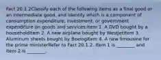 Fact 20.1.2Classify each of the following items as a final good or an intermediate good, and identify which is a component of consumption expenditure, investment, or government expenditure on goods and services:Item 1. A DVD bought by a householdItem 2. A new airplane bought by WestJetItem 3. Aluminum sheets bought by BoeingItem 4. A new limousine for the prime ministerRefer to Fact 20.1.2. Item 1 is ________ and item 2 is ________.
