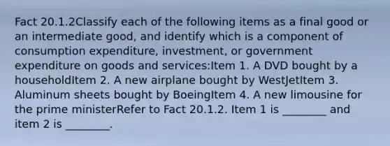 Fact 20.1.2Classify each of the following items as a final good or an intermediate good, and identify which is a component of consumption expenditure, investment, or government expenditure on goods and services:Item 1. A DVD bought by a householdItem 2. A new airplane bought by WestJetItem 3. Aluminum sheets bought by BoeingItem 4. A new limousine for the prime ministerRefer to Fact 20.1.2. Item 1 is ________ and item 2 is ________.