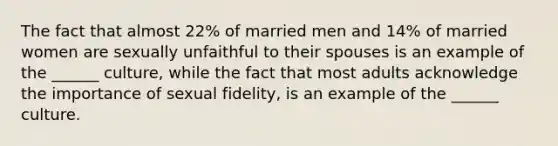 The fact that almost 22% of married men and 14% of married women are sexually unfaithful to their spouses is an example of the ______ culture, while the fact that most adults acknowledge the importance of sexual fidelity, is an example of the ______ culture.