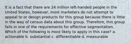 It is a fact that there are 24 million left-handed people in the United States, however, most marketers do not attempt to appeal to or design products for this group because there is little in the way of census data about this group. Therefore, this group fails in one of the requirements for effective segmentation. Which of the following is most likely to apply in this case? a. actionable b. substantial c. differentiable d. measurable