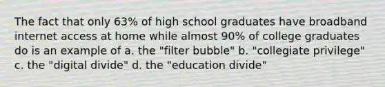 The fact that only 63% of high school graduates have broadband internet access at home while almost 90% of college graduates do is an example of a. the "filter bubble" b. "collegiate privilege" c. the "digital divide" d. the "education divide"