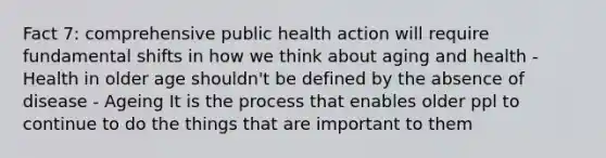 Fact 7: comprehensive public health action will require fundamental shifts in how we think about aging and health - Health in older age shouldn't be defined by the absence of disease - Ageing It is the process that enables older ppl to continue to do the things that are important to them