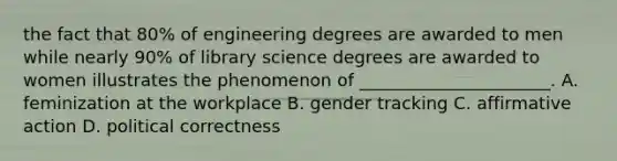 the fact that 80% of engineering degrees are awarded to men while nearly 90% of library science degrees are awarded to women illustrates the phenomenon of ______________________. A. feminization at the workplace B. gender tracking C. affirmative action D. political correctness