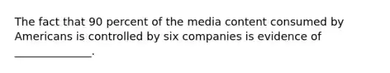 The fact that 90 percent of the media content consumed by Americans is controlled by six companies is evidence of ______________.