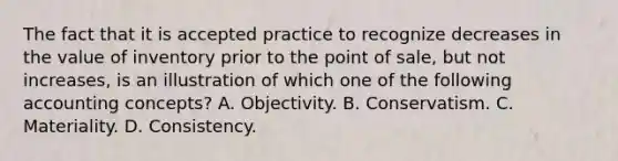 The fact that it is accepted practice to recognize decreases in the value of inventory prior to the point of sale, but not increases, is an illustration of which one of the following accounting concepts? A. Objectivity. B. Conservatism. C. Materiality. D. Consistency.