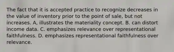 The fact that it is accepted practice to recognize decreases in the value of inventory prior to the point of sale, but not increases. A, illustrates the materiality concept. B. can distort income data. C. emphasizes relevance over representational faithfulness. D. emphasizes representational faithfulness over relevance.