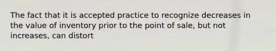 The fact that it is accepted practice to recognize decreases in the value of inventory prior to the point of sale, but not increases, can distort