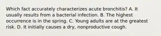 Which fact accurately characterizes acute bronchitis? A. It usually results from a bacterial infection. B. The highest occurrence is in the spring. C. Young adults are at the greatest risk. D. It initially causes a dry, nonproductive cough.