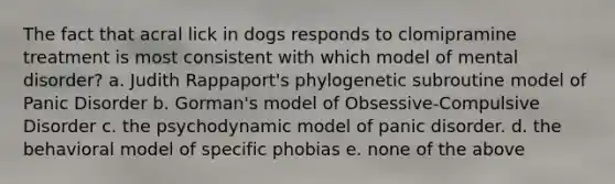 The fact that acral lick in dogs responds to clomipramine treatment is most consistent with which model of mental disorder? a. Judith Rappaport's phylogenetic subroutine model of Panic Disorder b. Gorman's model of Obsessive-Compulsive Disorder c. the psychodynamic model of panic disorder. d. the behavioral model of specific phobias e. none of the above