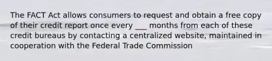 The FACT Act allows consumers to request and obtain a free copy of their credit report once every ___ months from each of these credit bureaus by contacting a centralized website, maintained in cooperation with the Federal Trade Commission