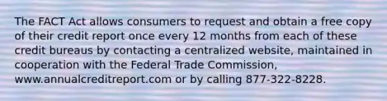 The FACT Act allows consumers to request and obtain a free copy of their credit report once every 12 months from each of these credit bureaus by contacting a centralized website, maintained in cooperation with the Federal Trade Commission, www.annualcreditreport.com or by calling 877-322-8228.