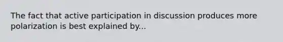 The fact that active participation in discussion produces more polarization is best explained by...