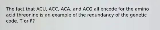 The fact that ACU, ACC, ACA, and ACG all encode for the amino acid threonine is an example of the redundancy of the genetic code. T or F?