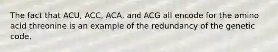 The fact that ACU, ACC, ACA, and ACG all encode for the amino acid threonine is an example of the redundancy of the genetic code.