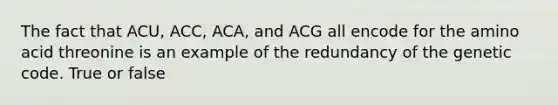 The fact that ACU, ACC, ACA, and ACG all encode for the amino acid threonine is an example of the redundancy of the genetic code. True or false