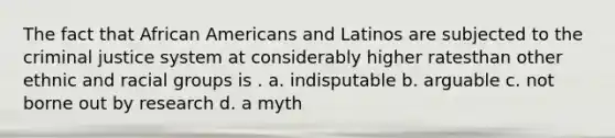 The fact that <a href='https://www.questionai.com/knowledge/kktT1tbvGH-african-americans' class='anchor-knowledge'>african americans</a> and Latinos are subjected to <a href='https://www.questionai.com/knowledge/kuANd41CrG-the-criminal-justice-system' class='anchor-knowledge'>the criminal justice system</a> at considerably higher ratesthan other ethnic and racial groups is . a. indisputable b. arguable c. not borne out by research d. a myth