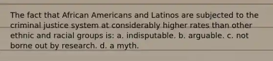 The fact that African Americans and Latinos are subjected to the criminal justice system at considerably higher rates than other ethnic and racial groups is: a. indisputable. b. arguable. c. not borne out by research. d. a myth.